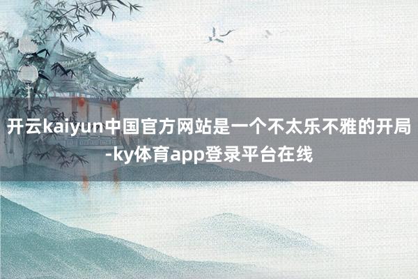 开云kaiyun中国官方网站是一个不太乐不雅的开局-ky体育app登录平台在线