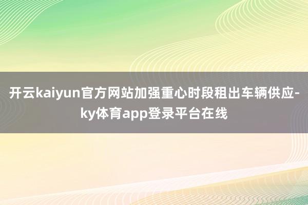 开云kaiyun官方网站加强重心时段租出车辆供应-ky体育app登录平台在线