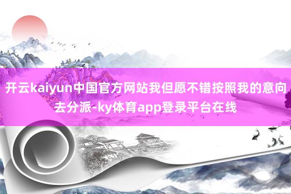 开云kaiyun中国官方网站我但愿不错按照我的意向去分派-ky体育app登录平台在线