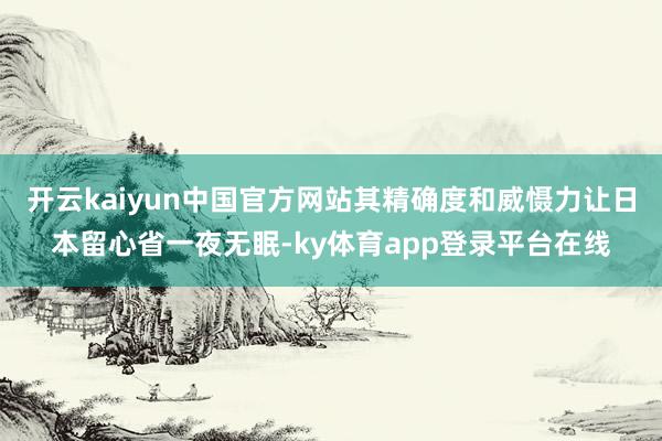 开云kaiyun中国官方网站其精确度和威慑力让日本留心省一夜无眠-ky体育app登录平台在线
