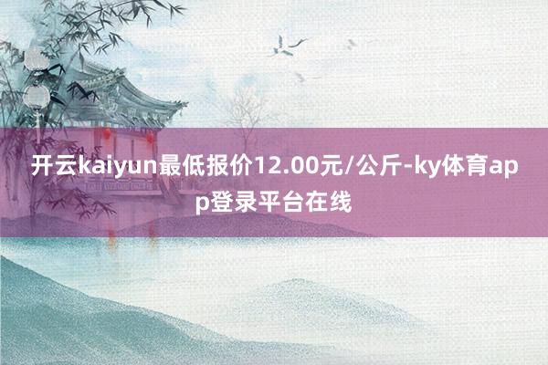开云kaiyun最低报价12.00元/公斤-ky体育app登录平台在线