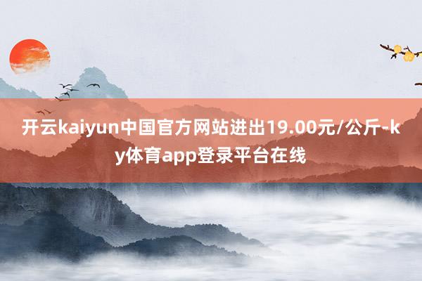 开云kaiyun中国官方网站进出19.00元/公斤-ky体育app登录平台在线
