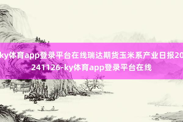 ky体育app登录平台在线瑞达期货玉米系产业日报20241126-ky体育app登录平台在线