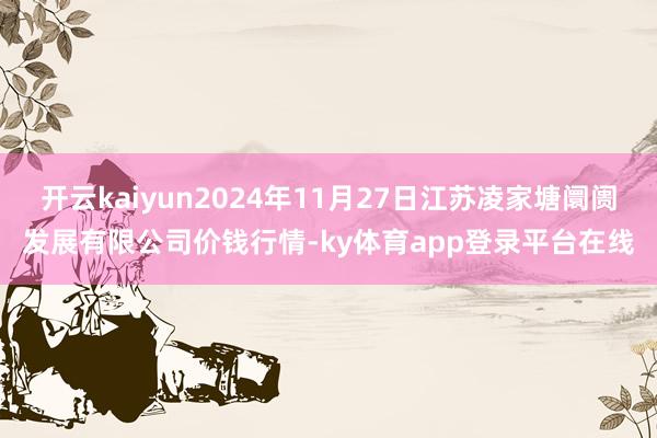 开云kaiyun2024年11月27日江苏凌家塘阛阓发展有限公司价钱行情-ky体育app登录平台在线