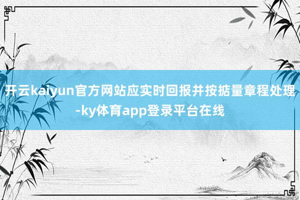 开云kaiyun官方网站应实时回报并按掂量章程处理-ky体育app登录平台在线