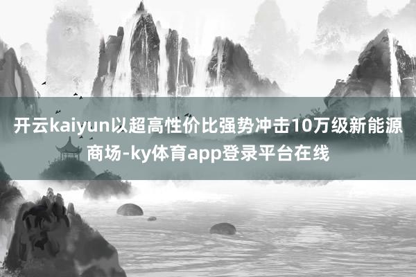 开云kaiyun以超高性价比强势冲击10万级新能源商场-ky体育app登录平台在线
