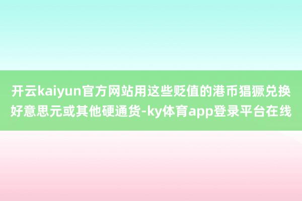 开云kaiyun官方网站用这些贬值的港币猖獗兑换好意思元或其他硬通货-ky体育app登录平台在线