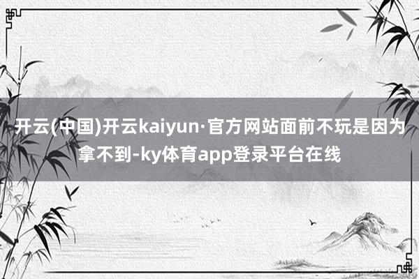 开云(中国)开云kaiyun·官方网站面前不玩是因为拿不到-ky体育app登录平台在线