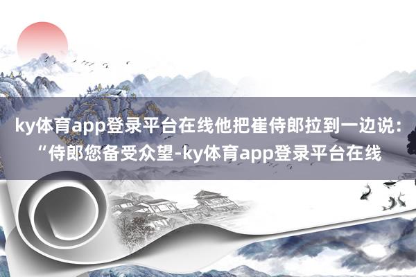 ky体育app登录平台在线他把崔侍郎拉到一边说：“侍郎您备受众望-ky体育app登录平台在线