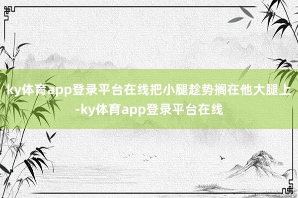 ky体育app登录平台在线把小腿趁势搁在他大腿上-ky体育app登录平台在线