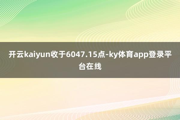 开云kaiyun收于6047.15点-ky体育app登录平台在线