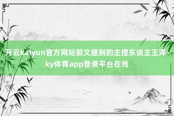 开云kaiyun官方网站前文提到的主捏东谈主王洋-ky体育app登录平台在线
