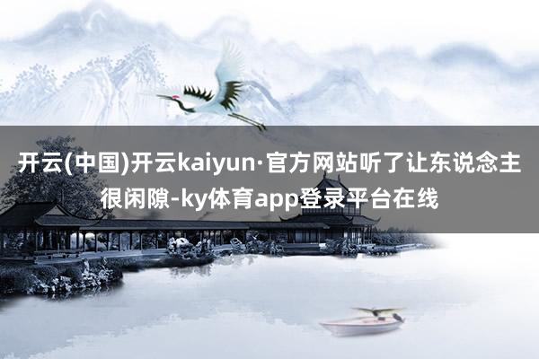 开云(中国)开云kaiyun·官方网站听了让东说念主很闲隙-ky体育app登录平台在线