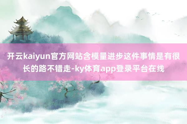 开云kaiyun官方网站含模量进步这件事情是有很长的路不错走-ky体育app登录平台在线