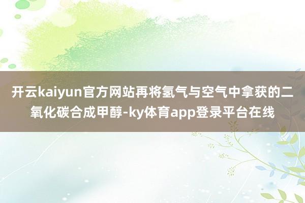 开云kaiyun官方网站再将氢气与空气中拿获的二氧化碳合成甲醇-ky体育app登录平台在线