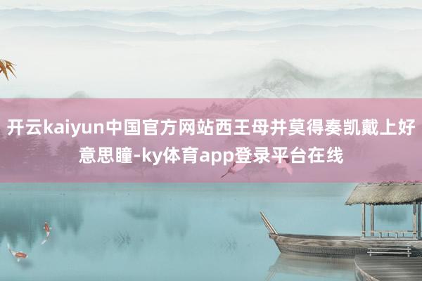 开云kaiyun中国官方网站西王母并莫得奏凯戴上好意思瞳-ky体育app登录平台在线