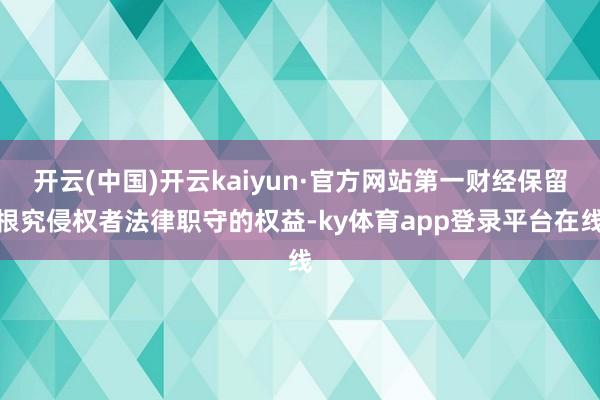开云(中国)开云kaiyun·官方网站第一财经保留根究侵权者法律职守的权益-ky体育app登录平台在线