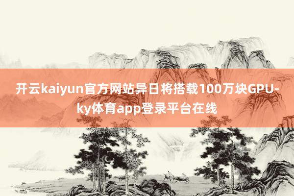 开云kaiyun官方网站异日将搭载100万块GPU-ky体育app登录平台在线