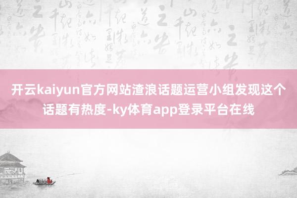开云kaiyun官方网站渣浪话题运营小组发现这个话题有热度-ky体育app登录平台在线