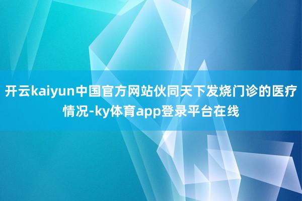 开云kaiyun中国官方网站伙同天下发烧门诊的医疗情况-ky体育app登录平台在线