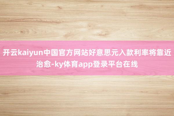 开云kaiyun中国官方网站好意思元入款利率将靠近治愈-ky体育app登录平台在线