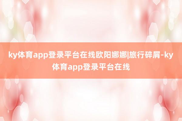 ky体育app登录平台在线欧阳娜娜|旅行碎屑-ky体育app登录平台在线