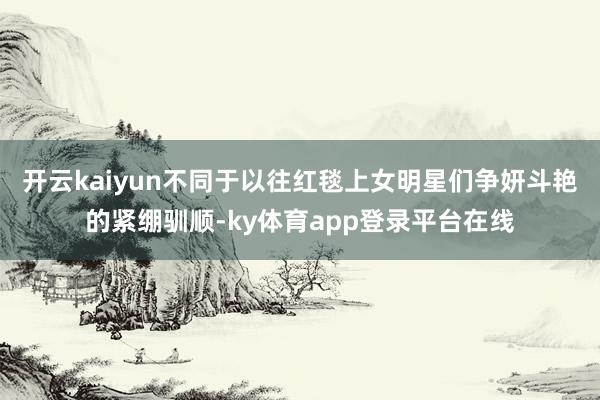 开云kaiyun不同于以往红毯上女明星们争妍斗艳的紧绷驯顺-ky体育app登录平台在线