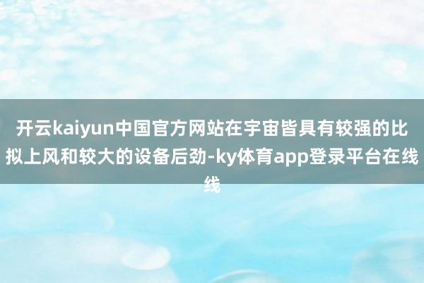 开云kaiyun中国官方网站在宇宙皆具有较强的比拟上风和较大的设备后劲-ky体育app登录平台在线