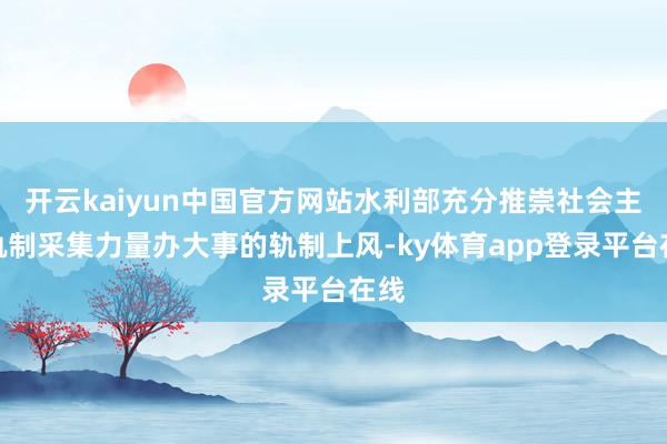 开云kaiyun中国官方网站水利部充分推崇社会主义轨制采集力量办大事的轨制上风-ky体育app登录平台在线