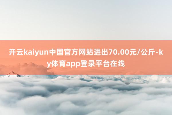 开云kaiyun中国官方网站进出70.00元/公斤-ky体育app登录平台在线