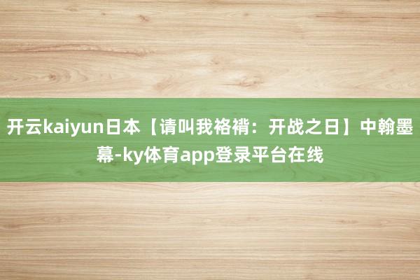 开云kaiyun日本【请叫我袼褙：开战之日】中翰墨幕-ky体育app登录平台在线