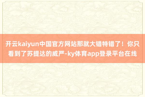 开云kaiyun中国官方网站那就大错特错了！你只看到了苏提达的威严-ky体育app登录平台在线