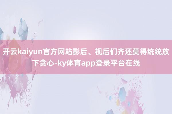 开云kaiyun官方网站影后、视后们齐还莫得统统放下贪心-ky体育app登录平台在线