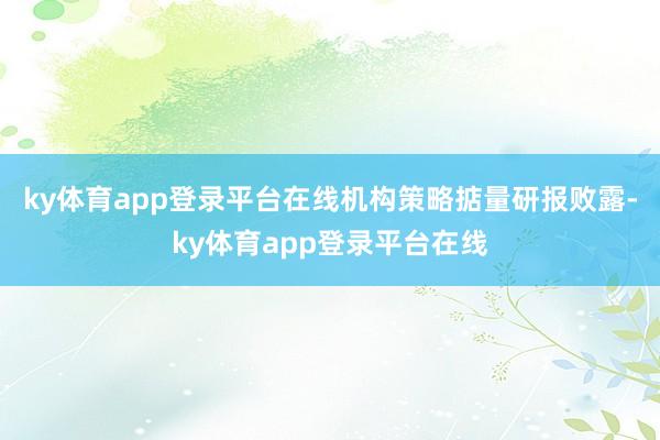 ky体育app登录平台在线机构策略掂量研报败露-ky体育app登录平台在线