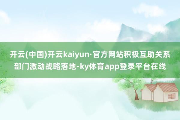 开云(中国)开云kaiyun·官方网站积极互助关系部门激动战略落地-ky体育app登录平台在线