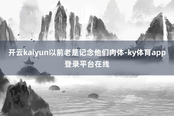 开云kaiyun以前老是记念他们肉体-ky体育app登录平台在线