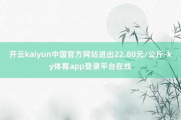 开云kaiyun中国官方网站进出22.80元/公斤-ky体育app登录平台在线