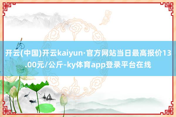 开云(中国)开云kaiyun·官方网站当日最高报价13.00元/公斤-ky体育app登录平台在线