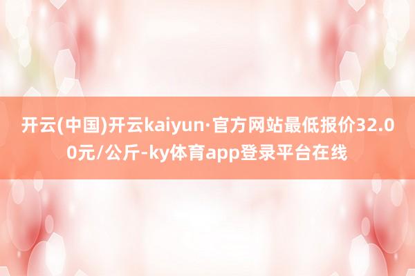 开云(中国)开云kaiyun·官方网站最低报价32.00元/公斤-ky体育app登录平台在线