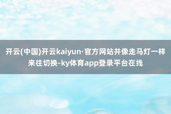 开云(中国)开云kaiyun·官方网站并像走马灯一样来往切换-ky体育app登录平台在线