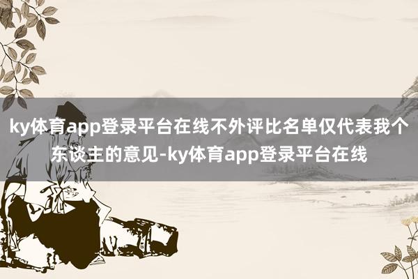 ky体育app登录平台在线不外评比名单仅代表我个东谈主的意见-ky体育app登录平台在线