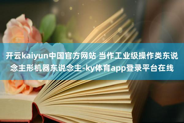 开云kaiyun中国官方网站 当作工业级操作类东说念主形机器东说念主-ky体育app登录平台在线