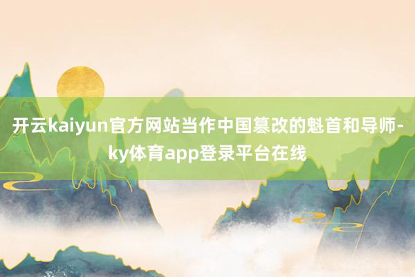 开云kaiyun官方网站当作中国篡改的魁首和导师-ky体育app登录平台在线