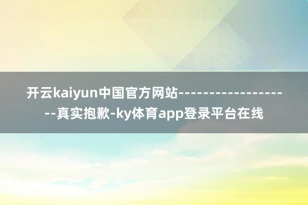 开云kaiyun中国官方网站-------------------真实抱歉-ky体育app登录平台在线