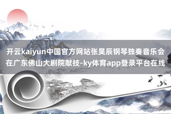 开云kaiyun中国官方网站张昊辰钢琴独奏音乐会在广东佛山大剧院献技-ky体育app登录平台在线