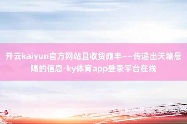 开云kaiyun官方网站且收货颇丰——传递出天壤悬隔的信息-ky体育app登录平台在线