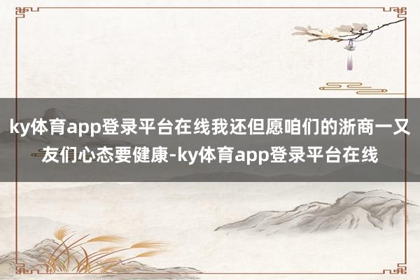 ky体育app登录平台在线我还但愿咱们的浙商一又友们心态要健康-ky体育app登录平台在线