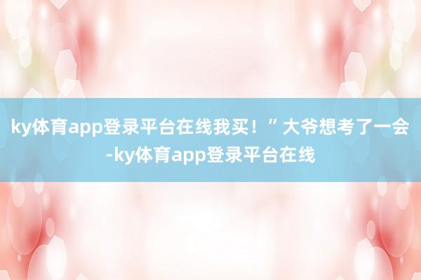 ky体育app登录平台在线我买！”大爷想考了一会-ky体育app登录平台在线