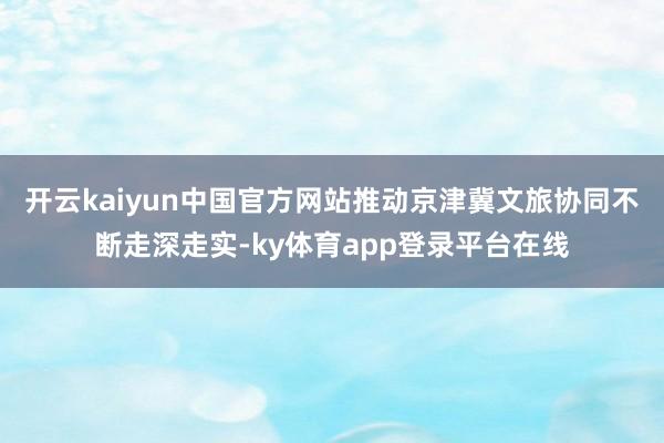 开云kaiyun中国官方网站推动京津冀文旅协同不断走深走实-ky体育app登录平台在线