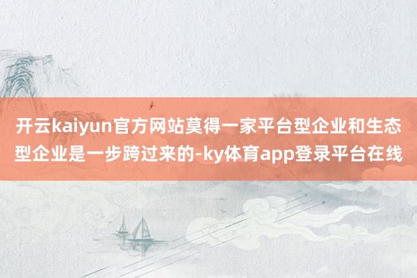 开云kaiyun官方网站莫得一家平台型企业和生态型企业是一步跨过来的-ky体育app登录平台在线